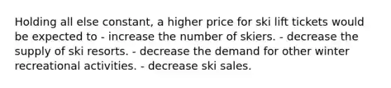 Holding all else constant, a higher price for ski lift tickets would be expected to - increase the number of skiers. - decrease the supply of ski resorts. - decrease the demand for other winter recreational activities. - decrease ski sales.