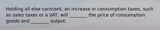 Holding all else constant, an increase in consumption taxes, such as sales taxes or a VAT, will ________ the price of consumption goods and ________ output.