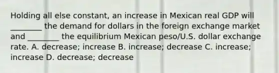 Holding all else constant, an increase in Mexican real GDP will ________ the demand for dollars in the foreign exchange market and ________ the equilibrium Mexican peso/U.S. dollar exchange rate. A. decrease; increase B. increase; decrease C. increase; increase D. decrease; decrease