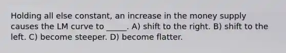 Holding all else constant, an increase in the money supply causes the LM curve to _____. A) shift to the right. B) shift to the left. C) become steeper. D) become flatter.