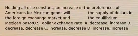 Holding all else constant, an increase in the preferences of Americans for Mexican goods will ________ the supply of dollars in the foreign exchange market and ________ the equilibrium Mexican peso/U.S. dollar exchange rate. A. decrease; increase B. decrease; decrease C. increase; decrease D. increase; increase