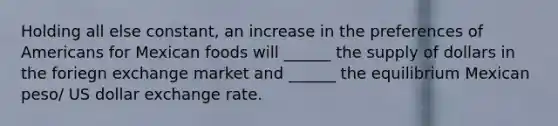 Holding all else constant, an increase in the preferences of Americans for Mexican foods will ______ the supply of dollars in the foriegn exchange market and ______ the equilibrium Mexican peso/ US dollar exchange rate.