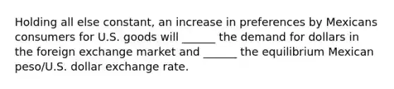 Holding all else constant, an increase in preferences by Mexicans consumers for U.S. goods will ______ the demand for dollars in the foreign exchange market and ______ the equilibrium Mexican peso/U.S. dollar exchange rate.