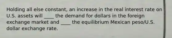 Holding all else constant, an increase in the real interest rate on U.S. assets will ____ the demand for dollars in the foreign exchange market and ____ the equilibrium Mexican peso/U.S. dollar exchange rate.