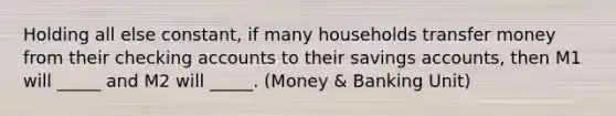 Holding all else constant, if many households transfer money from their checking accounts to their savings accounts, then M1 will _____ and M2 will _____. (Money & Banking Unit)