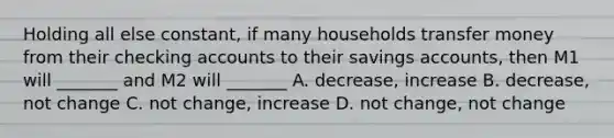 Holding all else constant, if many households transfer money from their checking accounts to their savings accounts, then M1 will _______ and M2 will _______ A. decrease, increase B. decrease, not change C. not change, increase D. not change, not change