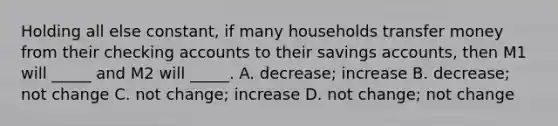 Holding all else constant, if many households transfer money from their checking accounts to their savings accounts, then M1 will _____ and M2 will _____. A. decrease; increase B. decrease; not change C. not change; increase D. not change; not change