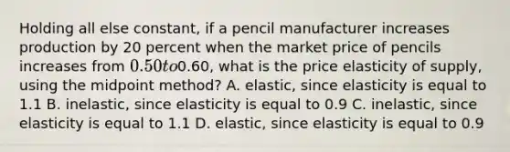 Holding all else constant, if a pencil manufacturer increases production by 20 percent when the market price of pencils increases from 0.50 to0.60, what is the price elasticity of supply, using the midpoint method? A. elastic, since elasticity is equal to 1.1 B. inelastic, since elasticity is equal to 0.9 C. inelastic, since elasticity is equal to 1.1 D. elastic, since elasticity is equal to 0.9