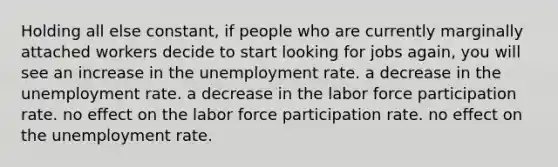 Holding all else constant, if people who are currently marginally attached workers decide to start looking for jobs again, you will see an increase in the unemployment rate. a decrease in the unemployment rate. a decrease in the labor force participation rate. no effect on the labor force participation rate. no effect on the unemployment rate.