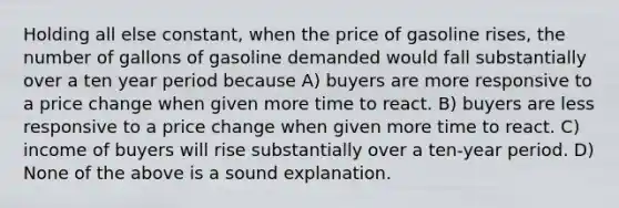 Holding all else constant, when the price of gasoline rises, the number of gallons of gasoline demanded would fall substantially over a ten year period because A) buyers are more responsive to a price change when given more time to react. B) buyers are less responsive to a price change when given more time to react. C) income of buyers will rise substantially over a ten-year period. D) None of the above is a sound explanation.