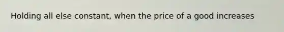 Holding all else constant, when the price of a good increases