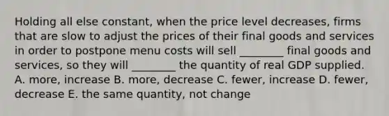 Holding all else constant, when the price level decreases, firms that are slow to adjust the prices of their final goods and services in order to postpone menu costs will sell ________ final goods and services, so they will ________ the quantity of real GDP supplied. A. more, increase B. more, decrease C. fewer, increase D. fewer, decrease E. the same quantity, not change