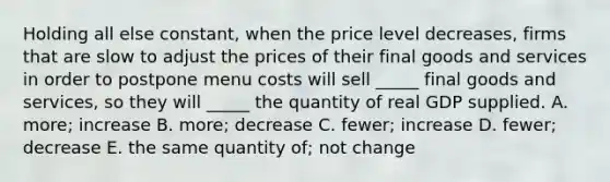 Holding all else constant, when the price level decreases, firms that are slow to adjust the prices of their final goods and services in order to postpone menu costs will sell _____ final goods and services, so they will _____ the quantity of real GDP supplied. A. more; increase B. more; decrease C. fewer; increase D. fewer; decrease E. the same quantity of; not change