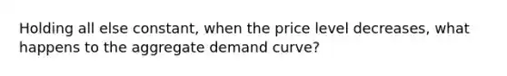 Holding all else constant, when the price level decreases, what happens to the aggregate demand curve?