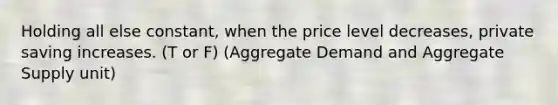 Holding all else constant, when the price level decreases, private saving increases. (T or F) (Aggregate Demand and Aggregate Supply unit)