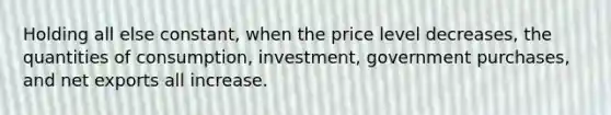 Holding all else constant, when the price level decreases, the quantities of consumption, investment, government purchases, and net exports all increase.