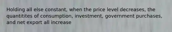 Holding all else constant, when the price level decreases, the quantitites of consumption, investment, government purchases, and net export all increase