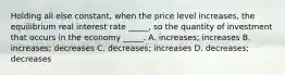 Holding all else constant, when the price level increases, the equilibrium real interest rate _____, so the quantity of investment that occurs in the economy _____. A. increases; increases B. increases; decreases C. decreases; increases D. decreases; decreases