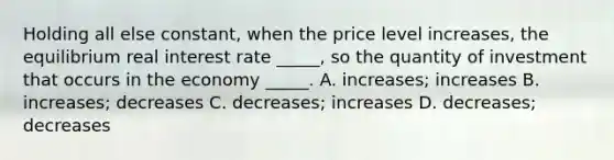 Holding all else constant, when the price level increases, the equilibrium real interest rate _____, so the quantity of investment that occurs in the economy _____. A. increases; increases B. increases; decreases C. decreases; increases D. decreases; decreases