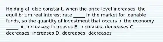 Holding all else constant, when the price level increases, the equilibrium real interest rate _____ in the market for loanable funds, so the quantity of investment that occurs in the economy _____. A. increases; increases B. increases; decreases C. decreases; increases D. decreases; decreases