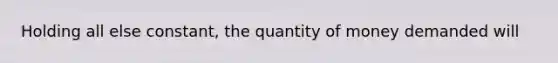 Holding all else constant, the quantity of money demanded will