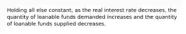 Holding all else constant, as the real interest rate decreases, the quantity of loanable funds demanded increases and the quantity of loanable funds supplied decreases.