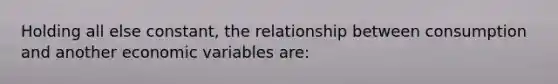 Holding all else constant, the relationship between consumption and another economic variables are: