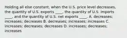 Holding all else constant, when the U.S. price level decreases, the quantity of U.S. exports ____, the quantity of U.S. imports ____, and the quantity of U.S. net exports ____. A. decreases; increases; decreases B. decreases; increases; increases C. increases; decreases; decreases D. increases; decreases; increases