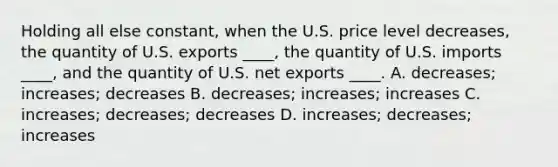 Holding all else constant, when the U.S. price level decreases, the quantity of U.S. exports ____, the quantity of U.S. imports ____, and the quantity of U.S. net exports ____. A. decreases; increases; decreases B. decreases; increases; increases C. increases; decreases; decreases D. increases; decreases; increases