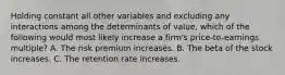 Holding constant all other variables and excluding any interactions among the determinants of​ value, which of the following would most likely increase a​ firm's price-to-earnings​ multiple? A. The risk premium increases. B. The beta of the stock increases. C. The retention rate increases.