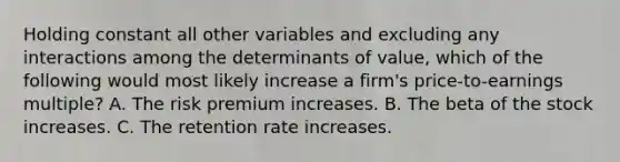 Holding constant all other variables and excluding any interactions among the determinants of​ value, which of the following would most likely increase a​ firm's price-to-earnings​ multiple? A. The risk premium increases. B. The beta of the stock increases. C. The retention rate increases.