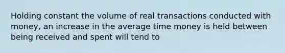 Holding constant the volume of real transactions conducted with money, an increase in the average time money is held between being received and spent will tend to