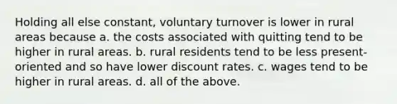 Holding all else constant, voluntary turnover is lower in rural areas because a. the costs associated with quitting tend to be higher in rural areas. b. rural residents tend to be less present-oriented and so have lower discount rates. c. wages tend to be higher in rural areas. d. all of the above.