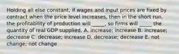 Holding all else constant, if wages and input prices are fixed by contract when the price level increases, then in the short run, the profitability of production will _____, so firms will _____ the quantity of real GDP supplied. A. increase; increase B. increase; decrease C. decrease; increase D. decrease; decrease E. not change; not change