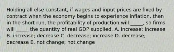 Holding all else constant, if wages and input prices are fixed by contract when the economy begins to experience inflation, then in the short run, the profitability of production will _____, so firms will _____ the quantity of real GDP supplied. A. increase; increase B. increase; decrease C. decrease; increase D. decrease; decrease E. not change; not change