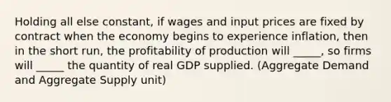 Holding all else constant, if wages and input prices are fixed by contract when the economy begins to experience inflation, then in the short run, the profitability of production will _____, so firms will _____ the quantity of real GDP supplied. (Aggregate Demand and Aggregate Supply unit)