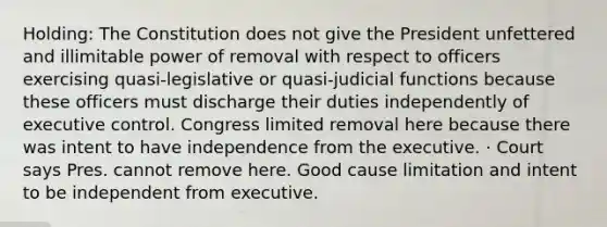 Holding: The Constitution does not give the President unfettered and illimitable power of removal with respect to officers exercising quasi-legislative or quasi-judicial functions because these officers must discharge their duties independently of executive control. Congress limited removal here because there was intent to have independence from the executive. · Court says Pres. cannot remove here. Good cause limitation and intent to be independent from executive.