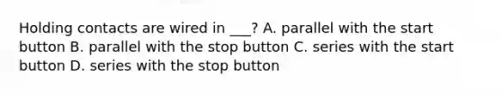 Holding contacts are wired in ___? A. parallel with the start button B. parallel with the stop button C. series with the start button D. series with the stop button