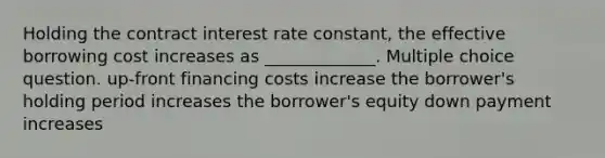 Holding the contract interest rate constant, the effective borrowing cost increases as _____________. Multiple choice question. up-front financing costs increase the borrower's holding period increases the borrower's equity down payment increases