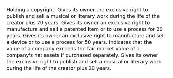 Holding a copyright: Gives its owner the exclusive right to publish and sell a musical or literary work during the life of the creator plus 70 years. Gives its owner an exclusive right to manufacture and sell a patented item or to use a process for 20 years. Gives its owner an exclusive right to manufacture and sell a device or to use a process for 50 years. Indicates that the value of a company exceeds the fair market value of a company's net assets if purchased separately. Gives its owner the exclusive right to publish and sell a musical or literary work during the life of the creator plus 20 years.