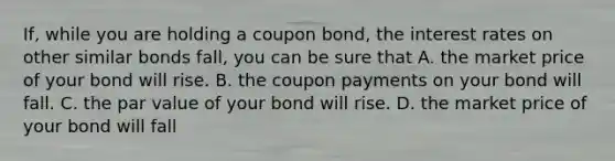 If, while you are holding a coupon bond, the interest rates on other similar bonds fall, you can be sure that A. the market price of your bond will rise. B. the coupon payments on your bond will fall. C. the par value of your bond will rise. D. the market price of your bond will fall