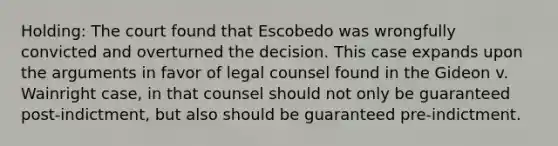 Holding: The court found that Escobedo was wrongfully convicted and overturned the decision. This case expands upon the arguments in favor of legal counsel found in the Gideon v. Wainright case, in that counsel should not only be guaranteed post-indictment, but also should be guaranteed pre-indictment.