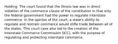 Holding: The court found that the Illinois law was in direct violation of the commerce clause of the constitution in that only the federal government had the power to regulate interstate commerce. In the opinion of the court, a state's ability to regulate and restrain commerce would stifle trade between all of the states. This court case also led to the creation of the Interstate Commerce Commission (ICC), with the purpose of regulating and protecting interstate commerce.