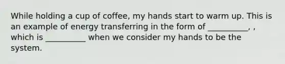 While holding a cup of coffee, my hands start to warm up. This is an example of energy transferring in the form of __________, , which is __________ when we consider my hands to be the system.