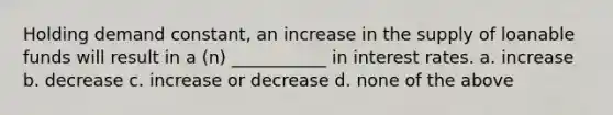 Holding demand constant, an increase in the supply of loanable funds will result in a (n) ___________ in interest rates. a. increase b. decrease c. increase or decrease d. none of the above