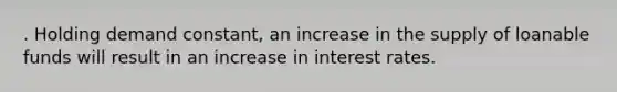 . Holding demand constant, an increase in the supply of loanable funds will result in an increase in interest rates.