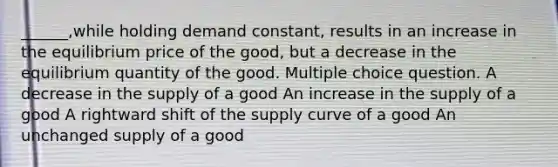 ______,while holding demand constant, results in an increase in the equilibrium price of the good, but a decrease in the equilibrium quantity of the good. Multiple choice question. A decrease in the supply of a good An increase in the supply of a good A rightward shift of the supply curve of a good An unchanged supply of a good