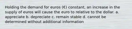 Holding the demand for euros (€) constant, an increase in the supply of euros will cause the euro to relative to the dollar. a. appreciate b. depreciate c. remain stable d. cannot be determined without additional information