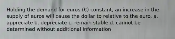 Holding the demand for euros (€) constant, an increase in the supply of euros will cause the dollar to relative to the euro. a. appreciate b. depreciate c. remain stable d. cannot be determined without additional information