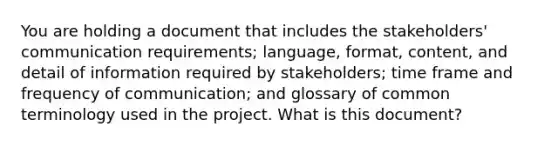 You are holding a document that includes the stakeholders' communication requirements; language, format, content, and detail of information required by stakeholders; time frame and frequency of communication; and glossary of common terminology used in the project. What is this document?